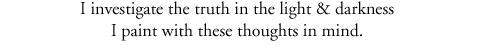 I investigate the truth in the light & darkness I paint with these thoughts in mind.