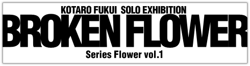 福井江太郎 新作個展－BROKEN FLOWER－ Series Flower vol.1